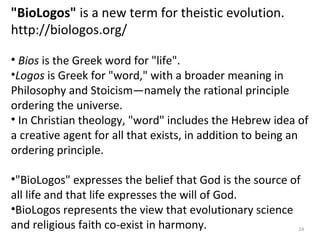 "BioLogos" is a new term for theistic evolution. 
http://biologos.org/ 
• Bios is the Greek word for "life". 
•Logos is Greek for "word," with a broader meaning in 
Philosophy and Stoicism—namely the rational principle 
ordering the universe. 
• In Christian theology, "word" includes the Hebrew idea of 
a creative agent for all that exists, in addition to being an 
ordering principle. 
•"BioLogos" expresses the belief that God is the source of 
all life and that life expresses the will of God. 
•BioLogos represents the view that evolutionary science 
and religious faith co-exist in harmony. 24 
 