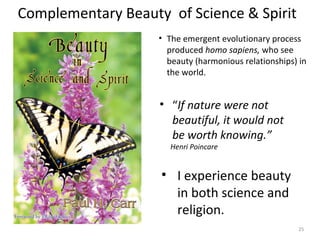 Complementary Beauty of Science & Spirit 
• The emergent evolutionary process 
produced homo sapiens, who see 
beauty (harmonious relationships) in 
the world. 
• “If nature were not 
beautiful, it would not 
be worth knowing.” 
Henri Poincare 
• I experience beauty 
in both science and 
religion. 
25 
 
