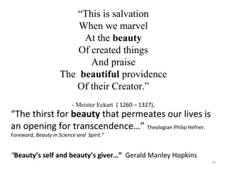 “This is salvation 
When we marvel 
At the beauty 
Of created things 
And praise 
The beautiful providence 
Of their Creator.” 
- Meister Eckart ( 1260 – 1327), 
“The thirst for beauty that permeates our lives is 
an opening for transcendence…” Theologian Philip Hefner. 
Foreword, Beauty in Science and Spirit.” 
“Beauty’s self and beauty’s giver…” Gerald Manley Hopkins 
26 
 
