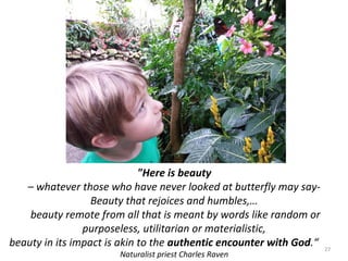 "Here is beauty 
– whatever those who have never looked at butterfly may say- 
Beauty that rejoices and humbles,… 
beauty remote from all that is meant by words like random or 
purposeless, utilitarian or materialistic, 
beauty in its impact is akin to the authentic encounter with God.“ 
Naturalist priest Charles Raven 
27 
 