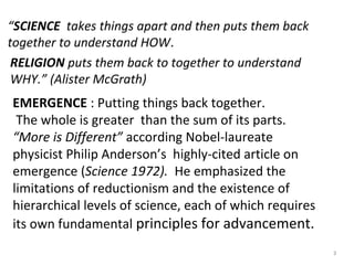 “SCIENCE takes things apart and then puts them back 
together to understand HOW. 
RELIGION puts them back to together to understand 
WHY.” (Alister McGrath) 
EMERGENCE : Putting things back together. 
The whole is greater than the sum of its parts. 
“More is Different” according Nobel-laureate 
physicist Philip Anderson’s highly-cited article on 
emergence (Science 1972). He emphasized the 
limitations of reductionism and the existence of 
hierarchical levels of science, each of which requires 
its own fundamental principles for advancement. 
3 
 