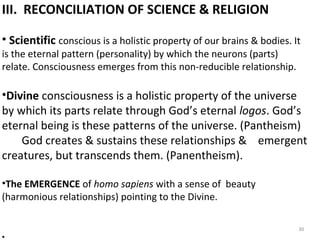 III. RECONCILIATION OF SCIENCE & RELIGION 
• Scientific conscious is a holistic property of our brains & bodies. It 
is the eternal pattern (personality) by which the neurons (parts) 
relate. Consciousness emerges from this non-reducible relationship. 
•Divine consciousness is a holistic property of the universe 
by which its parts relate through God’s eternal logos. God’s 
eternal being is these patterns of the universe. (Pantheism) 
God creates & sustains these relationships & emergent 
creatures, but transcends them. (Panentheism). 
•The EMERGENCE of homo sapiens with a sense of beauty 
(harmonious relationships) pointing to the Divine. 
• 
30 
