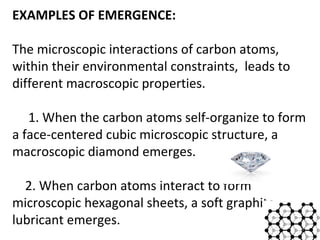 EXAMPLES OF EMERGENCE: 
The microscopic interactions of carbon atoms, 
within their environmental constraints, leads to 
different macroscopic properties. 
1. When the carbon atoms self-organize to form 
a face-centered cubic microscopic structure, a 
macroscopic diamond emerges. 
2. When carbon atoms interact to form 
microscopic hexagonal sheets, a soft graphite 
lubricant emerges. 
4 
 