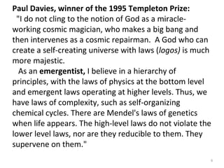Paul Davies, winner of the 1995 Templeton Prize: 
"I do not cling to the notion of God as a miracle-working 
cosmic magician, who makes a big bang and 
then intervenes as a cosmic repairman. A God who can 
create a self-creating universe with laws (logos) is much 
more majestic. 
As an emergentist, I believe in a hierarchy of 
principles, with the laws of physics at the bottom level 
and emergent laws operating at higher levels. Thus, we 
have laws of complexity, such as self-organizing 
chemical cycles. There are Mendel's laws of genetics 
when life appears. The high-level laws do not violate the 
lower level laws, nor are they reducible to them. They 
supervene on them." 
6 
 