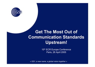 Get The Most Out of
Communication Standards
       Upstream!
              10th ECR Europe Conference
                   Paris, 26 April 2005



« GS1, a new name, a global vision together »
 