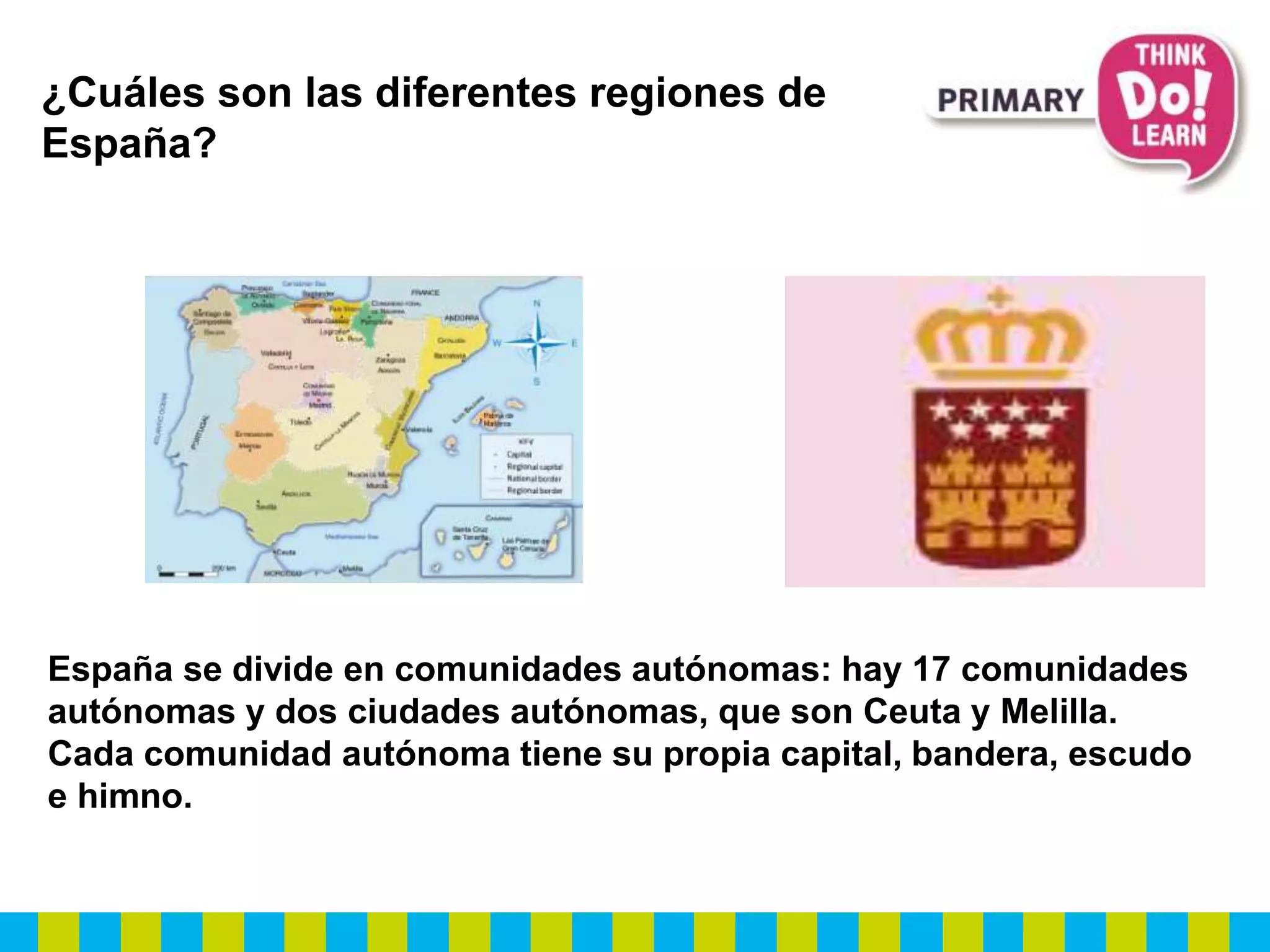 ¿Cuáles son las diferentes regiones de
España?
España se divide en comunidades autónomas: hay 17 comunidades
autónomas y dos ciudades autónomas, que son Ceuta y Melilla.
Cada comunidad autónoma tiene su propia capital, bandera, escudo
e himno.