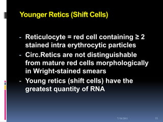Younger Retics (Shift Cells)


- Reticulocyte = red cell containing ≥ 2
  stained intra erythrocytic particles
- Circ.Retics are not distinguishable
  from mature red cells morphologically
  in Wright-stained smears
- Young retics (shift cells) have the
  greatest quantity of RNA



                               7/18/2011   15
 
