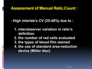 Assessment of Manual Retic.Count :


- High interlab’s CV (25-48%) due to :

  1. interobserver variation in retic’s
     definition
  2. the number of red cells evaluated
  3. the types of blood film stained
  4. the use of standard area-reduction
     device (Miller disc)



                                 7/18/2011   18
 