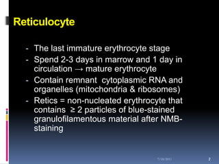 Reticulocyte

  - The last immature erythrocyte stage
  - Spend 2-3 days in marrow and 1 day in
    circulation → mature erythrocyte
  - Contain remnant cytoplasmic RNA and
    organelles (mitochondria & ribosomes)
  - Retics = non-nucleated erythrocyte that
    contains ≥ 2 particles of blue-stained
    granulofilamentous material after NMB-
    staining


                                    7/18/2011   2
 