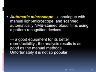 Automatic microscope → analogue with
 manual light-microscope, and scanned
 automatically NMB-stained blood films using
 a pattern recognition devices .

 → a good equipment for its better
 reproducibility , the analysis results is as
 good as the manual methods .
 Unfortunately it is not so popular .



                                   29   7/18/2011   29
 