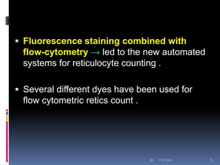  Fluorescence staining combined with
  flow-cytometry → led to the new automated
  systems for reticulocyte counting .

 Several different dyes have been used for
  flow cytometric retics count .




                                   31   7/18/2011   31
 