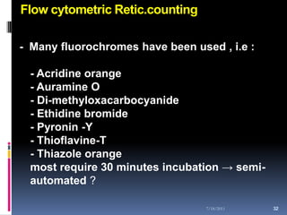 Flow cytometric Retic.counting

- Many fluorochromes have been used , i.e :

 - Acridine orange
 - Auramine O
 - Di-methyloxacarbocyanide
 - Ethidine bromide
 - Pyronin -Y
 - Thioflavine-T
 - Thiazole orange
 most require 30 minutes incubation → semi-
 automated ?

                                  7/18/2011   32
                                              32
 