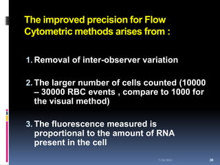 The improved precision for Flow
Cytometric methods arises from :

1. Removal of inter-observer variation

2. The larger number of cells counted (10000
   – 30000 RBC events , compare to 1000 for
   the visual method)

3. The fluorescence measured is
   proportional to the amount of RNA
   present in the cell
                                7/18/2011      38
                                               38
 