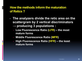 How the methods inform the maturation
of Retics ?

- The analyzers divide the retic area on the
  scattergram by 2 vertical discriminators
  → producing 3 populations :
  - Low Fluorescence Ratio (LFR) – the most
    mature forms
  - Middle Fluorescence Ratio (MFR)
  - High Fluorescence Ratio (HFR) – the least
    mature forms




                                    7/18/2011   39
                                                39
 