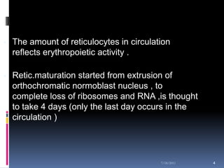 - The amount of reticulocytes in circulation
  reflects erythropoietic activity .

- Retic.maturation started from extrusion of
  orthochromatic normoblast nucleus , to
  complete loss of ribosomes and RNA ,is thought
  to take 4 days (only the last day occurs in the
  circulation )




                                         7/18/2011   4
 