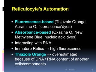 Reticulocyte’s Automation

 Fluorescence-based (Thiazole Orange,
  Auramine O, fluorescence’dyes)
 Absorbance-based (Oxazine O, New
  Methylene Blue, nucleic acid dyes)
 Interacting with RNA
 Immature Retics  high fluorescence
 Thiazole Orange  overestimated
  because of DNA / RNA content of another
  cells/components
                            41   7/18/2011   41
 