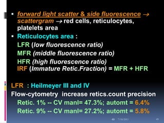  forward light scatter & side fluorescence 
  scattergram  red cells, reticulocytes,
  platelets area
 Reticulocytes area :
  LFR (low fluorescence ratio)
  MFR (middle fluorescence ratio)
  HFR (high fluorescence ratio)
  IRF (Immature Retic.Fraction) = MFR + HFR

LFR : Heilmeyer III and IV
Flow-cytometry increase retics.count precision
  Retic. 1% -- CV manl= 47.3%; automt = 6.4%
  Retic. 9% -- CV manl= 27.2%; automt = 5.8%
                                49   7/18/2011   49
 