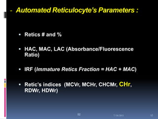- Automated Reticulocyte’s Parameters :


   Retics # and %

   HAC, MAC, LAC (Absorbance/Fluorescence
    Ratio)

   IRF (Immature Retics Fraction = HAC + MAC)


   Retic’s indices (MCVr, MCHr, CHCMr, CHr,
    RDWr, HDWr)



                        52           7/18/2011   52
 