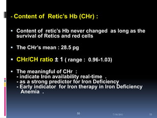 - Content of Retic’s Hb (CHr) :

 Content of retic’s Hb never changed as long as the
  survival of Retics and red cells

 The CHr’s mean : 28.5 pg

 CHr/CH ratio ± 1 ( range : 0.96-1.03)

 The meaningful of CHr :
  - indicate Iron availability real-time .
  - as a strong predictor for Iron Deficiency
  - Early indicator for Iron therapy in Iron Deficiency
     Anemia .



                           55             7/18/2011       55
 