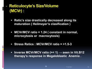 - Reticulocyte’s Size/Volume
  (MCVr) :

   Retic’s size drastically decreased along its
    maturation ( Heilmeyer’s clasification )

   MCVr/MCV ratio = 1.24 ( constant in normal,
    microcytosis or macrocytosis)

   Stress Retics : MCVr/MCV ratio = >1.5-3

   Inverse MCVr/MCV ratio (=< 1) → seen in Vit.B12
    therapy’s response in Megaloblastic Anemia .


                          56            7/18/2011     56
 