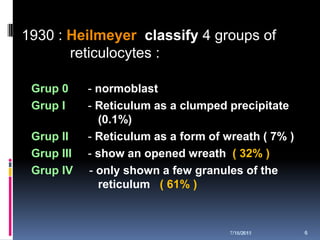1930 : Heilmeyer classify 4 groups of
       reticulocytes :

 Grup 0     - normoblast
 Grup I     - Reticulum as a clumped precipitate
              (0.1%)
 Grup II    - Reticulum as a form of wreath ( 7% )
 Grup III   - show an opened wreath ( 32% )
 Grup IV    - only shown a few granules of the
              reticulum ( 61% )



                                      7/18/2011
                                      7/18/2011      6
 