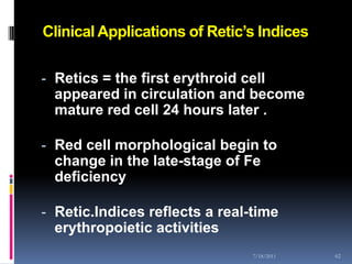 Clinical Applications of Retic’s Indices

- Retics = the first erythroid cell
  appeared in circulation and become
  mature red cell 24 hours later .

- Red cell morphological begin to
  change in the late-stage of Fe
  deficiency

- Retic.Indices reflects a real-time
  erythropoietic activities
                                7/18/2011   62
 