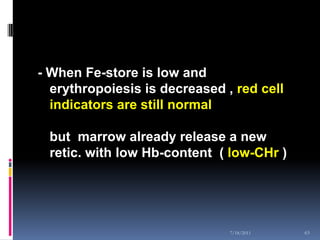 - When Fe-store is low and
  erythropoiesis is decreased , red cell
  indicators are still normal

 but marrow already release a new
 retic. with low Hb-content ( low-CHr )




                               7/18/2011   63
 
