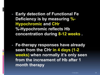 - Early detection of Functional Fe
  Deficiency is by measuring %-
  Hypochromic and CHr
 %-Hypochromic reflects Hb
 concentration during 8-12 weeks .

- Fe-therapy responses have already
  seen from the CHr in 4 days (1-2
  weeks) when normally it’s only seen
 from the increament of Hb after 1
 month therapy
                              7/18/2011   64
 