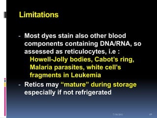 Limitations

- Most dyes stain also other blood
  components containing DNA/RNA, so
  assessed as reticulocytes, i.e :
   Howell-Jolly bodies, Cabot’s ring,
   Malaria parasites, white cell’s
   fragments in Leukemia
- Retics may “mature” during storage
  especially if not refrigerated


                             7/18/2011   69
 