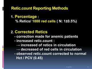 Retic.count Reporting Methods

1. Percentage :
   % Retics/ 1000 red cells ( N: 1±0.5%)


2. Corrected Retics
  - correction made for anemic patients
  - increased retic.count :
    → increased of retics in circulation
    → decreased of red cells in circulation
  - observed retic.count corrected to normal
    Hct / PCV (0.45)

                                 7/18/2011     9
 