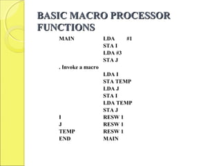 BASIC MACRO PROCESSORBASIC MACRO PROCESSOR
FUNCTIONSFUNCTIONS
MAIN LDA #1
STA I
LDA #3
STA J
. Invoke a macro
LDA I
STA TEMP
LDA J
STA I
LDA TEMP
STA J
I RESW 1
J RESW 1
TEMP RESW 1
END MAIN
 