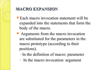 MACRO EXPANSIONMACRO EXPANSION
Each macro invocation statement will be
expanded into the statements that form the
body of the macro.
 Arguments from the macro invocation
are substituted for the parameters in the
macro prototype (according to their
positions).
◦ In the definition of macro: parameter
◦ In the macro invocation: argument
 