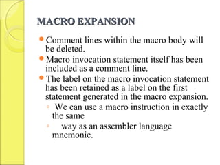 MACRO EXPANSIONMACRO EXPANSION
Comment lines within the macro body will
be deleted.
Macro invocation statement itself has been
included as a comment line.
The label on the macro invocation statement
has been retained as a label on the first
statement generated in the macro expansion.
◦ We can use a macro instruction in exactly
the same
◦ way as an assembler language
mnemonic.
 