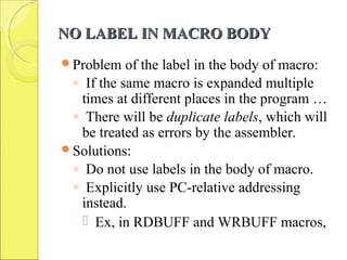NO LABEL IN MACRO BODYNO LABEL IN MACRO BODY
Problem of the label in the body of macro:
◦ If the same macro is expanded multiple
times at different places in the program …
◦ There will be duplicate labels, which will
be treated as errors by the assembler.
Solutions:
◦ Do not use labels in the body of macro.
◦ Explicitly use PC-relative addressing
instead.
 Ex, in RDBUFF and WRBUFF macros,
 