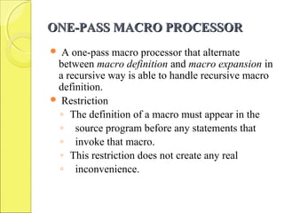 ONE-PASS MACRO PROCESSORONE-PASS MACRO PROCESSOR
 A one-pass macro processor that alternate
between macro definition and macro expansion in
a recursive way is able to handle recursive macro
definition.
 Restriction
◦ The definition of a macro must appear in the
◦ source program before any statements that
◦ invoke that macro.
◦ This restriction does not create any real
◦ inconvenience.
 