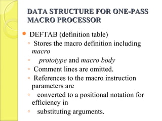 DATA STRUCTURE FOR ONE-PASSDATA STRUCTURE FOR ONE-PASS
MACRO PROCESSORMACRO PROCESSOR
 DEFTAB (definition table)
◦ Stores the macro definition including
macro
◦ prototype and macro body
◦ Comment lines are omitted.
◦ References to the macro instruction
parameters are
◦ converted to a positional notation for
efficiency in
◦ substituting arguments.
 