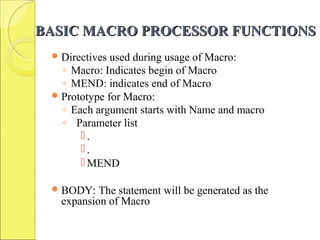 BASIC MACRO PROCESSOR FUNCTIONSBASIC MACRO PROCESSOR FUNCTIONS
Directives used during usage of Macro:
◦ Macro: Indicates begin of Macro
◦ MEND: indicates end of Macro
Prototype for Macro:
◦ Each argument starts with Name and macro
◦ Parameter list
 .
 .
 MEND
BODY: The statement will be generated as the
expansion of Macro
 