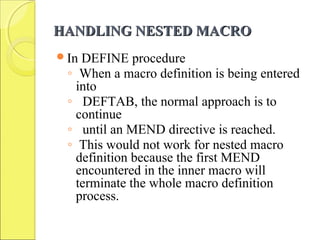 HANDLING NESTED MACROHANDLING NESTED MACRO
In DEFINE procedure
◦ When a macro definition is being entered
into
◦ DEFTAB, the normal approach is to
continue
◦ until an MEND directive is reached.
◦ This would not work for nested macro
definition because the first MEND
encountered in the inner macro will
terminate the whole macro definition
process.
 