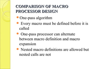 COMPARISON OF MACROCOMPARISON OF MACRO
PROCESSOR DESIGNPROCESSOR DESIGN
One-pass algorithm
 Every macro must be defined before it is
called
 One-pass processor can alternate
between macro definition and macro
expansion
 Nested macro definitions are allowed but
nested calls are not
 