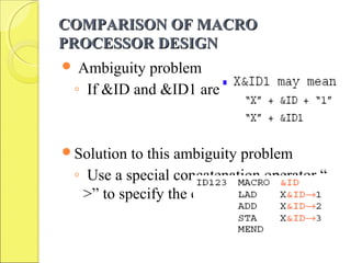 COMPARISON OF MACROCOMPARISON OF MACRO
PROCESSOR DESIGNPROCESSOR DESIGN
 Ambiguity problem
◦ If &ID and &ID1 are parameters
Solution to this ambiguity problem
◦ Use a special concatenation operator “-
>” to specify the end of the parameter
 
