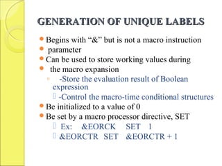 GENERATION OF UNIQUE LABELSGENERATION OF UNIQUE LABELS
Begins with “&” but is not a macro instruction
 parameter
Can be used to store working values during
 the macro expansion
◦ -Store the evaluation result of Boolean
expression
 -Control the macro-time conditional structures
Be initialized to a value of 0
Be set by a macro processor directive, SET
 Ex: &EORCK SET 1
 &EORCTR SET &EORCTR + 1
 
