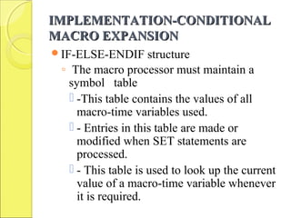 IMPLEMENTATION-CONDITIONALIMPLEMENTATION-CONDITIONAL
MACRO EXPANSIONMACRO EXPANSION
IF-ELSE-ENDIF structure
◦ The macro processor must maintain a
symbol table
 -This table contains the values of all
macro-time variables used.
 - Entries in this table are made or
modified when SET statements are
processed.
 - This table is used to look up the current
value of a macro-time variable whenever
it is required.
 