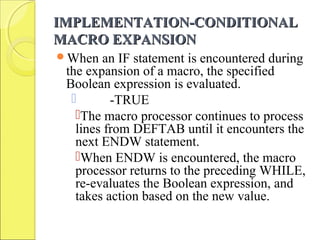 IMPLEMENTATION-CONDITIONALIMPLEMENTATION-CONDITIONAL
MACRO EXPANSIONMACRO EXPANSION
When an IF statement is encountered during
the expansion of a macro, the specified
Boolean expression is evaluated.
 -TRUE
The macro processor continues to process
lines from DEFTAB until it encounters the
next ENDW statement.
When ENDW is encountered, the macro
processor returns to the preceding WHILE,
re-evaluates the Boolean expression, and
takes action based on the new value.
 