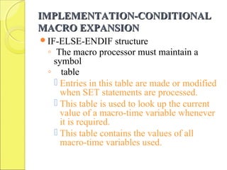 IMPLEMENTATION-CONDITIONALIMPLEMENTATION-CONDITIONAL
MACRO EXPANSIONMACRO EXPANSION
IF-ELSE-ENDIF structure
◦ The macro processor must maintain a
symbol
◦ table
 Entries in this table are made or modified
when SET statements are processed.
 This table is used to look up the current
value of a macro-time variable whenever
it is required.
 This table contains the values of all
macro-time variables used.
 