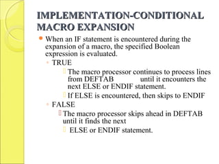 IMPLEMENTATION-CONDITIONALIMPLEMENTATION-CONDITIONAL
MACRO EXPANSIONMACRO EXPANSION
When an IF statement is encountered during the
expansion of a macro, the specified Boolean
expression is evaluated.
◦ TRUE
 The macro processor continues to process lines
from DEFTAB until it encounters the
next ELSE or ENDIF statement.
 If ELSE is encountered, then skips to ENDIF
◦ FALSE
 The macro processor skips ahead in DEFTAB
until it finds the next
 ELSE or ENDIF statement.
 