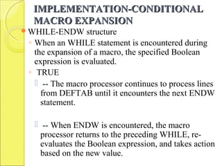 IMPLEMENTATION-CONDITIONALIMPLEMENTATION-CONDITIONAL
MACRO EXPANSIONMACRO EXPANSION
WHILE-ENDW structure
◦ When an WHILE statement is encountered during
the expansion of a macro, the specified Boolean
expression is evaluated.
◦ TRUE
 -- The macro processor continues to process lines
from DEFTAB until it encounters the next ENDW
statement.
 -- When ENDW is encountered, the macro
processor returns to the preceding WHILE, re-
evaluates the Boolean expression, and takes action
based on the new value.
 