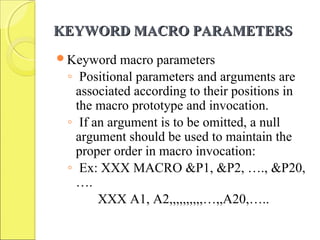 KEYWORD MACRO PARAMETERSKEYWORD MACRO PARAMETERS
Keyword macro parameters
◦ Positional parameters and arguments are
associated according to their positions in
the macro prototype and invocation.
◦ If an argument is to be omitted, a null
argument should be used to maintain the
proper order in macro invocation:
◦ Ex: XXX MACRO &P1, &P2, …., &P20,
….
XXX A1, A2,,,,,,,,,,…,,A20,…..
 