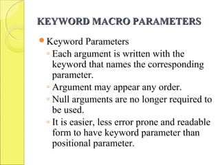 KEYWORD MACRO PARAMETERSKEYWORD MACRO PARAMETERS
Keyword Parameters
◦ Each argument is written with the
keyword that names the corresponding
parameter.
◦ Argument may appear any order.
◦ Null arguments are no longer required to
be used.
◦ It is easier, less error prone and readable
form to have keyword parameter than
positional parameter.
 