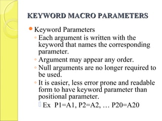 KEYWORD MACRO PARAMETERSKEYWORD MACRO PARAMETERS
Keyword Parameters
◦ Each argument is written with the
keyword that names the corresponding
parameter.
◦ Argument may appear any order.
◦ Null arguments are no longer required to
be used.
◦ It is easier, less error prone and readable
form to have keyword parameter than
positional parameter.
 Ex P1=A1, P2=A2, … P20=A20
 