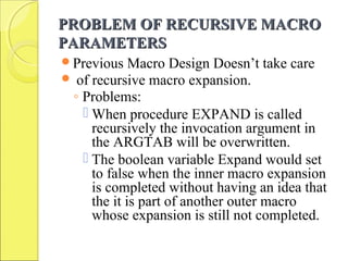 PROBLEM OF RECURSIVE MACROPROBLEM OF RECURSIVE MACRO
PARAMETERSPARAMETERS
Previous Macro Design Doesn’t take care
 of recursive macro expansion.
◦ Problems:
 When procedure EXPAND is called
recursively the invocation argument in
the ARGTAB will be overwritten.
 The boolean variable Expand would set
to false when the inner macro expansion
is completed without having an idea that
the it is part of another outer macro
whose expansion is still not completed.
 